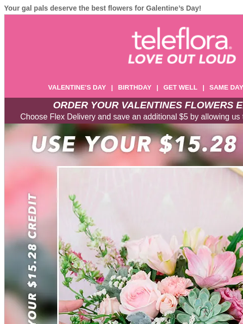 Your gal pals deserve the best flowers for Galentine's Day! View in browser ‌ teleflora VALENTINE'S DAY | BIRTHDAY | GET WELL | SAME DAY | DEAL OF THE DAY ORDER YOUR VALENTINES FLOWERS EARLY