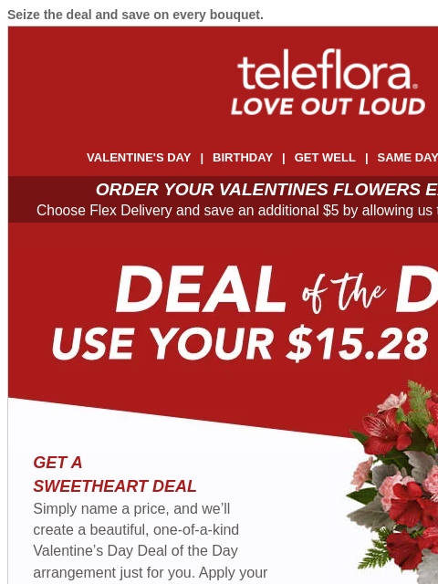 Seize the deal and save on every bouquet. View in browser ‌ teleflora VALENTINE'S DAY | BIRTHDAY | GET WELL | SAME DAY | DEAL OF THE DAY ORDER YOUR VALENTINES FLOWERS EARLY & SAVE! Choose Flex