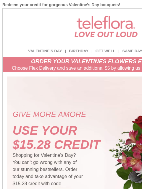 Redeem your credit for gorgeous Valentine's Day bouquets! View in browser ‌ teleflora VALENTINE'S DAY | BIRTHDAY | GET WELL | SAME DAY | DEAL OF THE DAY ORDER YOUR VALENTINES FLOWERS EARLY