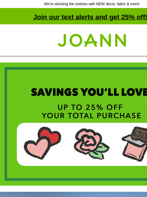 We're stocking the shelves with NEW decor, fabric & more! Join our text alerts and get 25% off! † Joann.com® Savings You'll Love! Up to 25% off your total purchase. This just in. Fresh