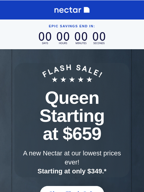 Last chance to snag our best-selling and award-winning mattresses starting at just $349 (with free shipping included)+ epic savings end in: Queen Starting at $659 A new Nectar at our lowest prices ever