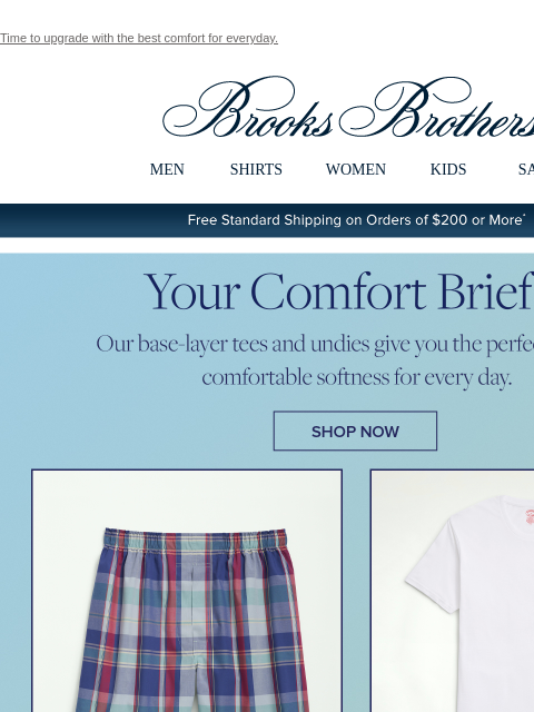 Time to upgrade with the best comfort for everyday. View in web browser Brooks Brothers MEN SHIRTS WOMEN KIDS SALE Free Standard Shipping on Orders of $200 or More* Your Comfort Brief. Our base-layer