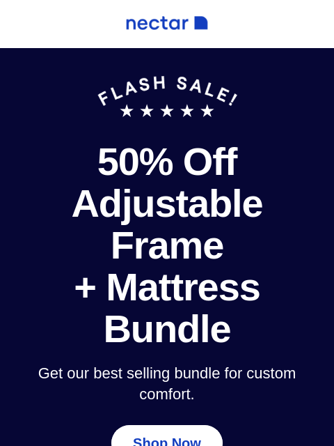 Time to bundle up to savings! Score up to 50% Off our best-selling bundle. Includes bed, adjustable frame, bedding set and more! 50% Off Adjustable Frame + Mattress Bundle Get our best selling bundle