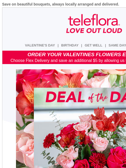 Save on beautiful bouquets, always locally arranged and delivered. View in browser ‌ teleflora VALENTINE'S DAY | BIRTHDAY | GET WELL | SAME DAY | DEAL OF THE DAY ORDER YOUR VALENTINES FLOWERS EARLY