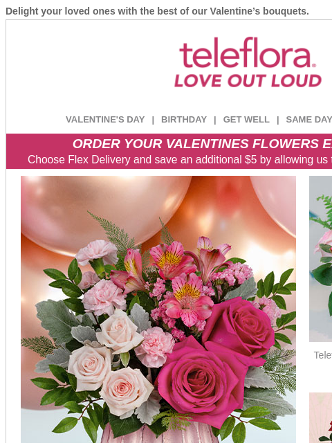 Delight your loved ones with the best of our Valentine's bouquets. View in browser ‌ teleflora VALENTINE'S DAY | BIRTHDAY | GET WELL | SAME DAY | DEAL OF THE DAY ORDER YOUR VALENTINES FLOWERS