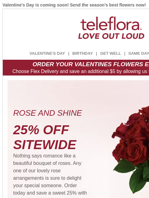 Valentine's Day is coming soon! Send the season's best flowers now! View in browser ‌ teleflora VALENTINE'S DAY | BIRTHDAY | GET WELL | SAME DAY | DEAL OF THE DAY ORDER YOUR VALENTINES