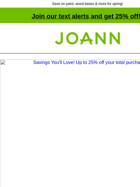 Save on paint, wood bases & more for spring! Join our text alerts and get 25% off! † Joann.com® Savings You'll Love! Up to 25% off your total purchase. Get set for spring crafting! Up to 60%