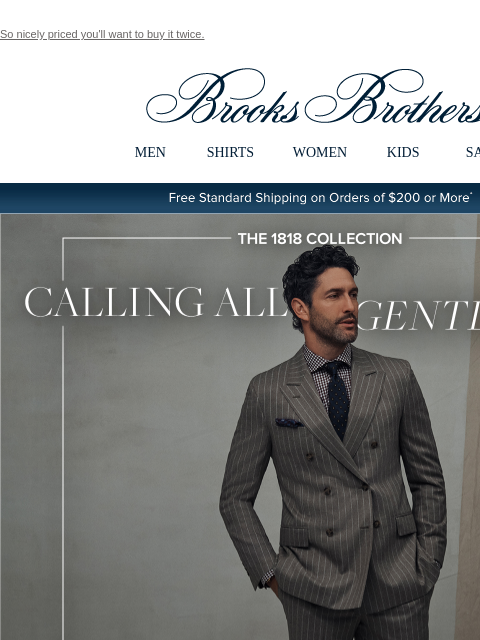 So nicely priced you'll want to buy it twice. View in web browser Brooks Brothers MEN SHIRTS WOMEN KIDS SALE Free Standard Shipping on Orders of $200 or More* Calling All Gentlemen Luxury suiting