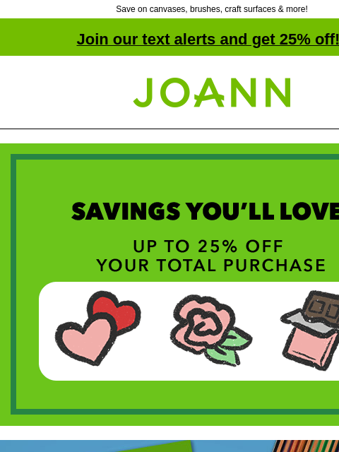 Save on canvases, brushes, craft surfaces & more! Join our text alerts and get 25% off! † Joann.com® Savings You'll Love! Up to 25% off your total purchase. Canson and Stathmore. 25% off Artist