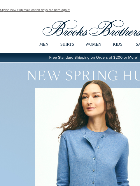 Stylish new Supima® cotton days are here again! View in web browser Brooks Brothers MEN SHIRTS WOMEN KIDS SALE Free Standard Shipping on Orders of $200 or More* New Spring Hues Our twin sets done in