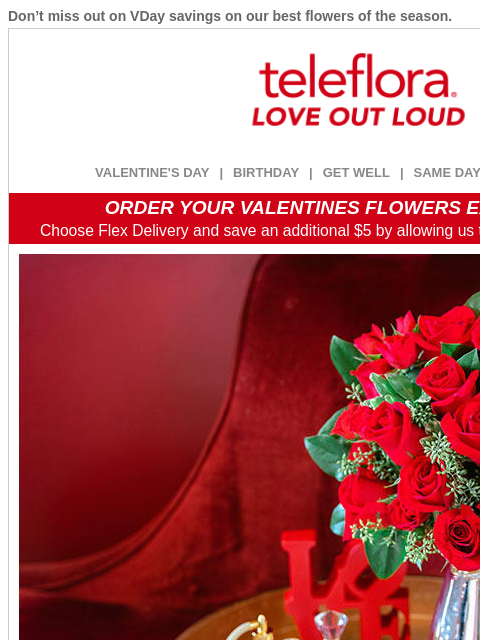 Don't miss out on VDay savings on our best flowers of the season. View in browser ‌ teleflora VALENTINE'S DAY | BIRTHDAY | GET WELL | SAME DAY | DEAL OF THE DAY ORDER YOUR VALENTINES FLOWERS