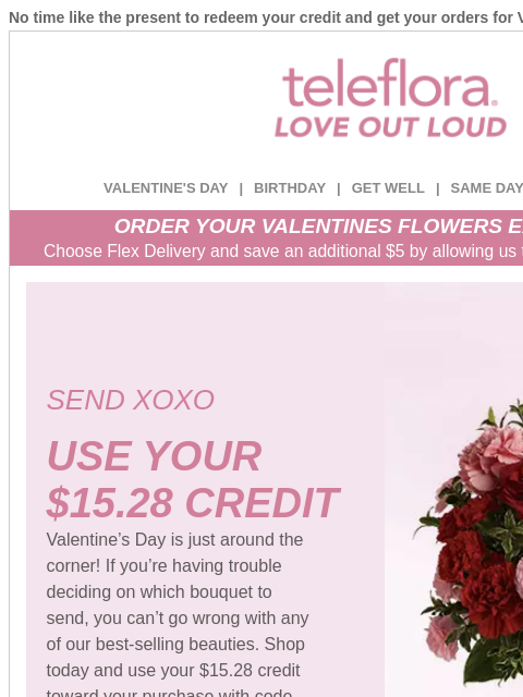 No time like the present to redeem your credit and get your orders for Valentine's Day in. View in browser ‌ teleflora VALENTINE'S DAY | BIRTHDAY | GET WELL | SAME DAY | DEAL OF THE DAY ORDER