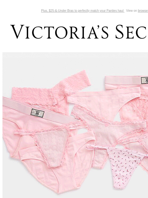 Plus, $25-&-Under Bras to perfectly match your Panties haul View on browser Victoria's Secret You have items in your shopping cart. feature cta cta V-day Shipping Cut Off Today Only 8/$38