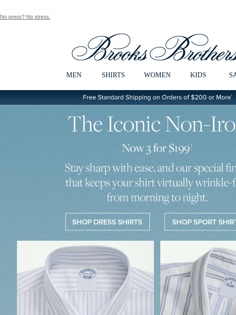 No press? No stress. View in web browser Brooks Brothers MEN SHIRTS WOMEN KIDS SALE Free Standard Shipping on Orders of $200 or More* The Iconic Non-Iron Now 3 For $199 Stay sharp with ease, and our