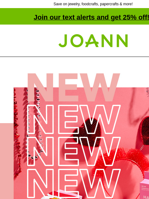 Save on jewelry, foodcrafts, papercrafts & more! Join our text alerts and get 25% off! † Joann.com® New! Up to 60% off. Fall in love with our huge selection of everything Valentine's Day. Shop