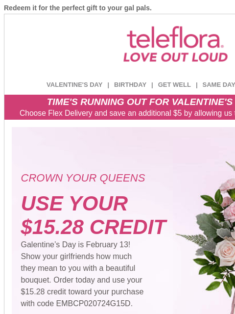 Redeem it for the perfect gift to your gal pals. View in browser ‌ teleflora VALENTINE'S DAY | BIRTHDAY | GET WELL | SAME DAY | DEAL OF THE DAY TIME'S RUNNING OUT FOR VALENTINE'S DAY