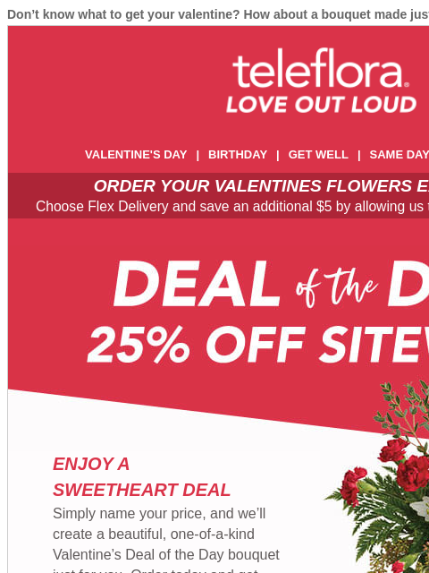 Don't know what to get your valentine? How about a bouquet made just for them? View in browser ‌ teleflora VALENTINE'S DAY | BIRTHDAY | GET WELL | SAME DAY | DEAL OF THE DAY ORDER YOUR