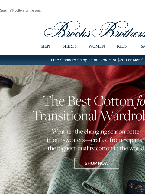 Supima® cotton for the win. View in web browser Brooks Brothers MEN SHIRTS WOMEN KIDS SALE Free Standard Shipping on Orders of $200 or More* The Best Cotton for Transitional Wardrobes Weather the