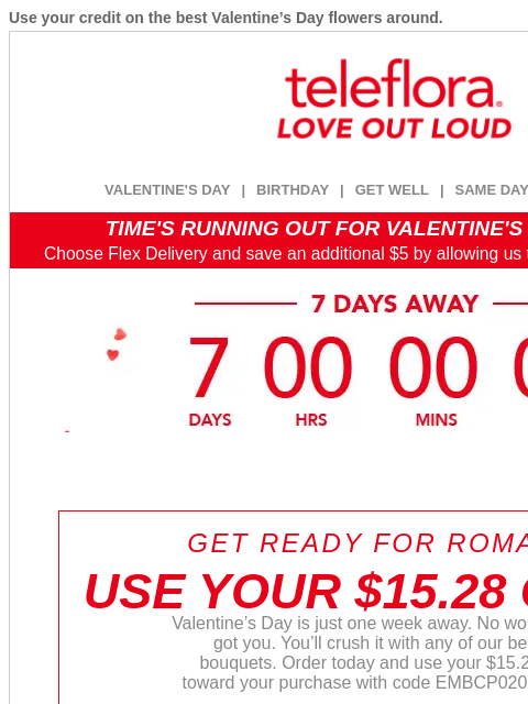 Use your credit on the best Valentine's Day flowers around. View in browser ‌ teleflora VALENTINE'S DAY | BIRTHDAY | GET WELL | SAME DAY | DEAL OF THE DAY TIME'S RUNNING OUT FOR