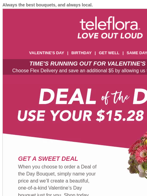 Always the best bouquets, and always local. View in browser ‌ teleflora VALENTINE'S DAY | BIRTHDAY | GET WELL | SAME DAY | DEAL OF THE DAY TIME'S RUNNING OUT FOR VALENTINE'S DAY DELIVERY