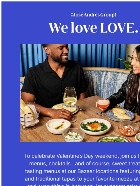Celebrate with José Andrés Group. ¡José Andrés Group! We love LOVE To celebrate Valentine's Day weekend, join us for special menus, cocktails…and of course, sweet treats. From tasting menus at our
