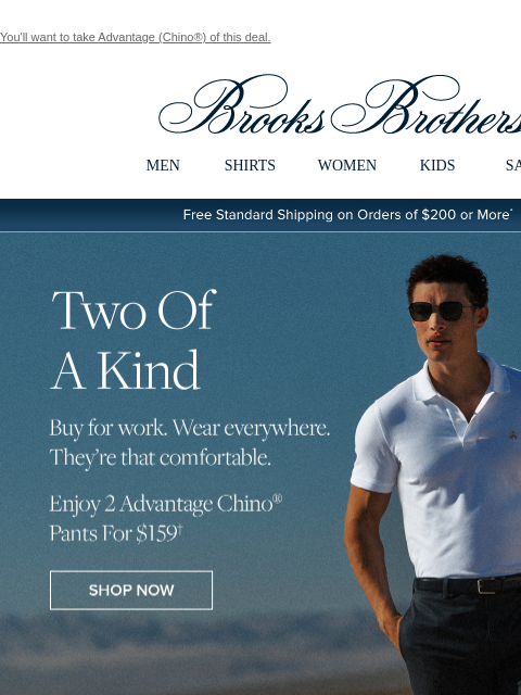 You'll want to take Advantage (Chino®) of this deal. View in web browser Brooks Brothers MEN SHIRTS WOMEN KIDS SALE Free Standard Shipping on Orders of $200 or More* Two Of A Kind Buy for work.