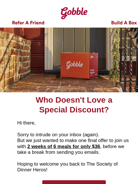 It's been awhile, and we really think you would love Gobble. Gobble Gobble Refer A Friend Build A Box Gobble Who Doesn't Love a Special Discount? Hi there, Sorry to intrude on your inbox (again