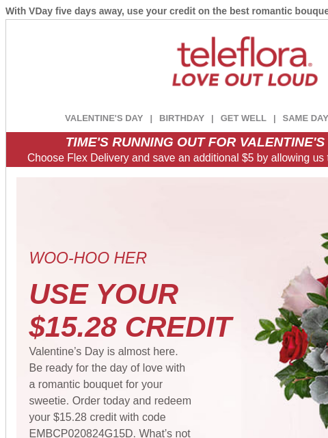 With VDay five days away, use your credit on the best romantic bouquets. View in browser ‌ teleflora VALENTINE'S DAY | BIRTHDAY | GET WELL | SAME DAY | DEAL OF THE DAY TIME'S RUNNING OUT FOR