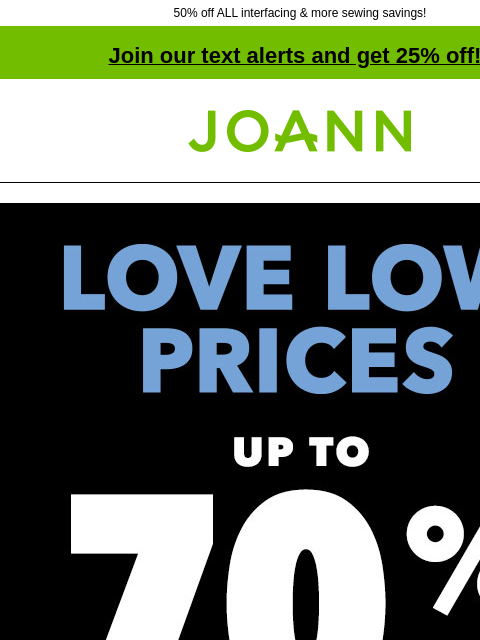 50% off ALL interfacing & more sewing savings! Join our text alerts and get 25% off! † Joann.com® Love Low Prices up to 70% off. Shop Now. Starting at $2.99 yard. Cotton Fabric. Artsmith™ Fine Art