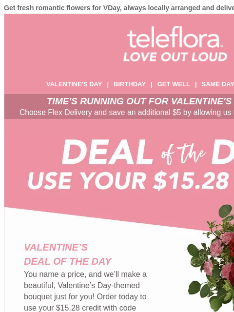 Get fresh romantic flowers for VDay, always locally arranged and delivered. View in browser ‌ teleflora VALENTINE'S DAY | BIRTHDAY | GET WELL | SAME DAY | DEAL OF THE DAY TIME'S RUNNING OUT FOR