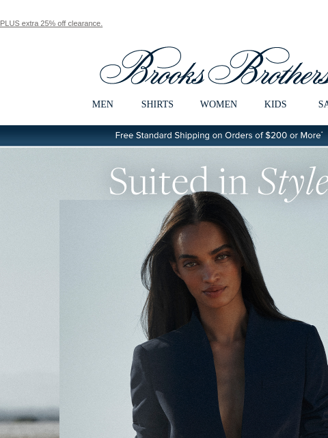 PLUS extra 25% off clearance. View in web browser Brooks Brothers MEN SHIRTS WOMEN KIDS SALE Free Standard Shipping on Orders of $200 or More* Suited in Style Our alluring, meticulously tailored suit