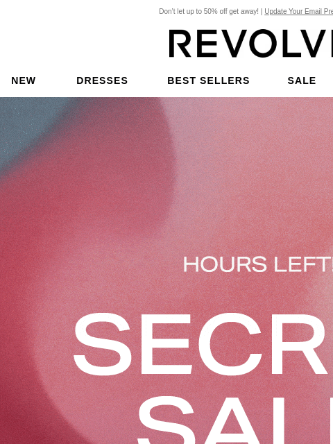 Don't let up to 50% off get away! | Update Your Email Preferences New Dresses Best Sellers Sale My Favorites Beauty Hours Left! Secret Sale. Act fast, get up to 50% off your favorite styles before