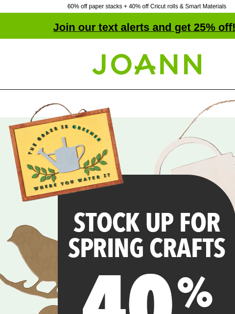 60% off paper stacks + 40% off Cricut rolls & Smart Materials Join our text alerts and get 25% off! † Joann.com® Stock Up for Spring Crafts up to 40% Off. Shop Now. Paper Stacks. PAPER STACKS 60%