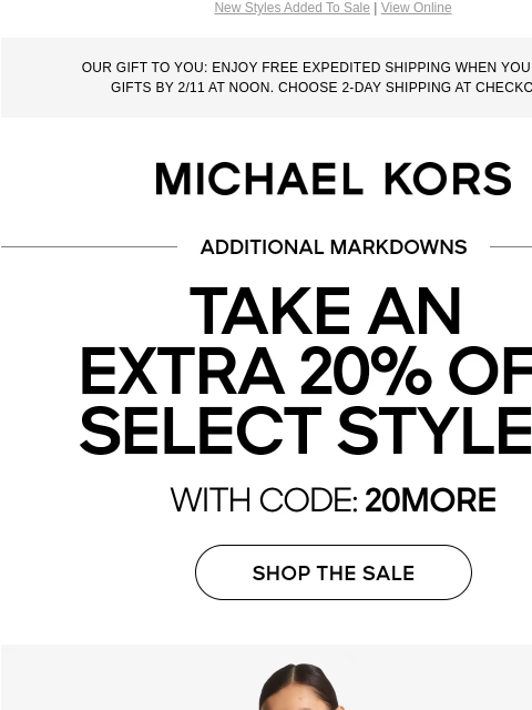 New Styles Added To Sale | View Online OUR GIFT TO YOU: ENJOY FREE EXPEDITED SHIPPING WHEN YOU ORDER GIFTS BY 2/11 AT NOON. CHOOSE 2-DAY SHIPPING AT CHECKOUT. MICHAEL KORS ADDITIONAL MARKDOWNS TAKE AN