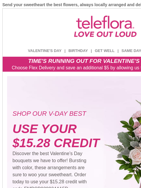 Send your sweetheart the best flowers, always locally arranged and delivered. View in browser ‌ teleflora VALENTINE'S DAY | BIRTHDAY | GET WELL | SAME DAY | DEAL OF THE DAY TIME'S RUNNING OUT