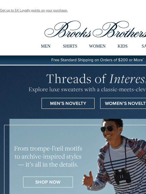 Get up to 5X Loyalty points on your purchase. View in web browser Brooks Brothers MEN SHIRTS WOMEN KIDS SALE Free Standard Shipping on Orders of $200 or More* Threads of Interest Explore luxe sweaters