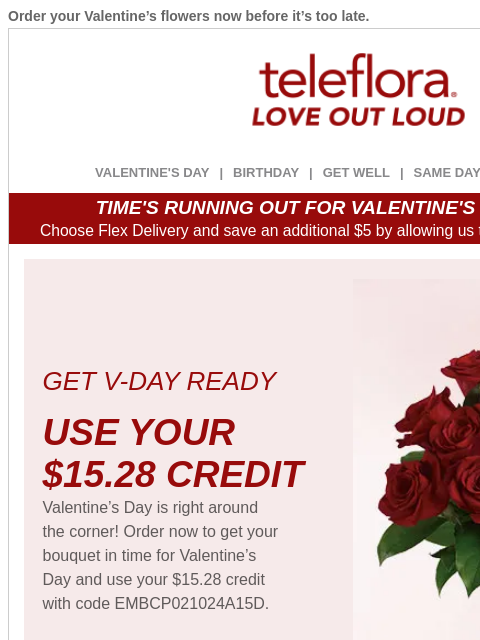 Order your Valentine's flowers now before it's too late. View in browser ‌ teleflora VALENTINE'S DAY | BIRTHDAY | GET WELL | SAME DAY | DEAL OF THE DAY TIME'S RUNNING OUT FOR