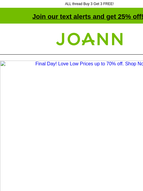 ALL thread Buy 3 Get 3 FREE! Join our text alerts and get 25% off! † Joann.com® Final Day! Love Low Prices up to 70% off. Shop Now. 40% off. Spring Floral and Decor. Place & Time® Spring Mugs and