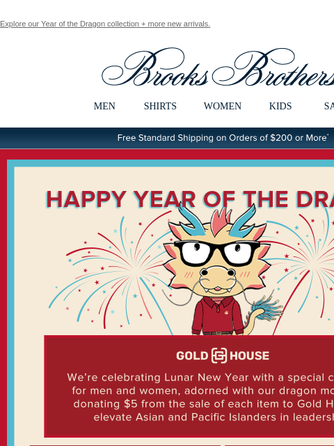 Explore our Year of the Dragon collection + more new arrivals. View in web browser Brooks Brothers MEN SHIRTS WOMEN KIDS SALE Free Standard Shipping on Orders of $200 or More* Happy Year of the Dragon