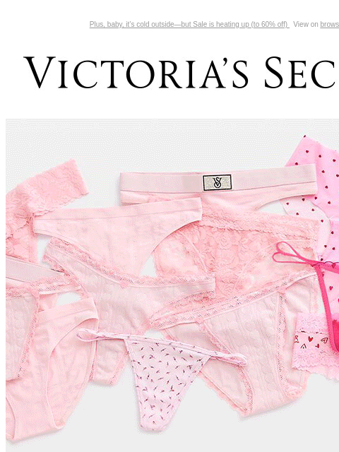 Plus, baby, it's cold outside—but Sale is heating up (to 60% off) View on browser Victoria's Secret You have items in your shopping cart. feature cta cta Limited Time 7/$35 PANTIES All you need