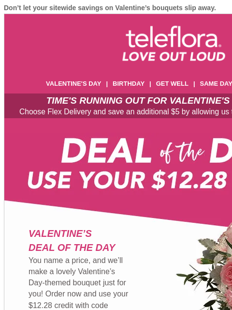 Don't let your sitewide savings on Valentine's bouquets slip away. View in browser ‌ teleflora VALENTINE'S DAY | BIRTHDAY | GET WELL | SAME DAY | DEAL OF THE DAY TIME'S RUNNING OUT FOR