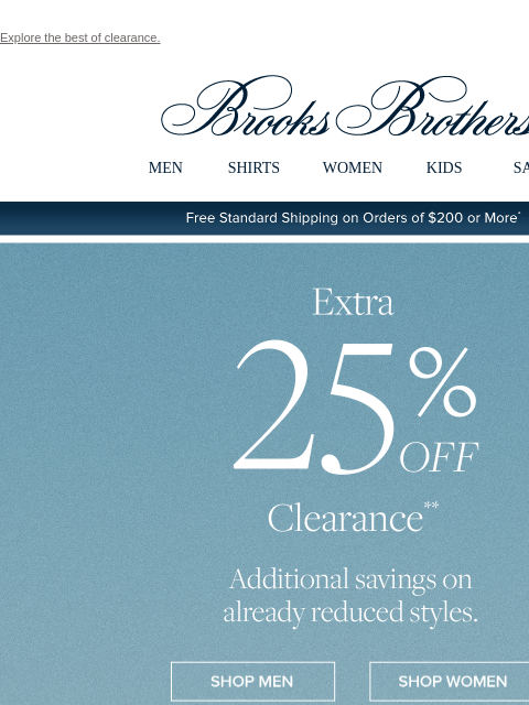 Explore the best of clearance. View in web browser Brooks Brothers MEN SHIRTS WOMEN KIDS SALE Free Standard Shipping on Orders of $200 or More* Extra 25% Off Clearance Additional savings on already