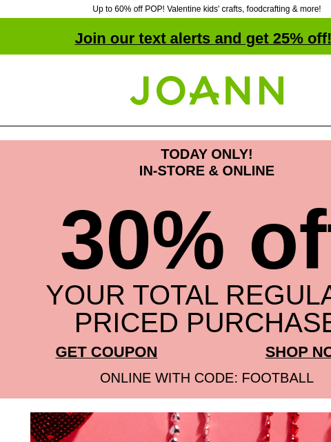 Up to 60% off POP! Valentine kids' crafts, foodcrafting & more! Join our text alerts and get 25% off! † Joann.com® TODAY ONLY! IN-STORE & ONLINE 30% off YOUR TOTAL REGULAR-PRICED PURCHASE