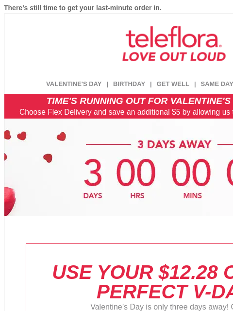 There's still time to get your last-minute order in. View in browser ‌ teleflora VALENTINE'S DAY | BIRTHDAY | GET WELL | SAME DAY | DEAL OF THE DAY TIME'S RUNNING OUT FOR VALENTINE'S