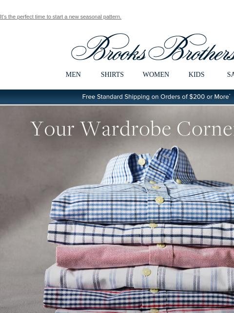 It's the perfect time to start a new seasonal pattern. View in web browser Brooks Brothers MEN SHIRTS WOMEN KIDS SALE Free Standard Shipping on Orders of $200 or More* Your Wardrobe Cornerstone Our