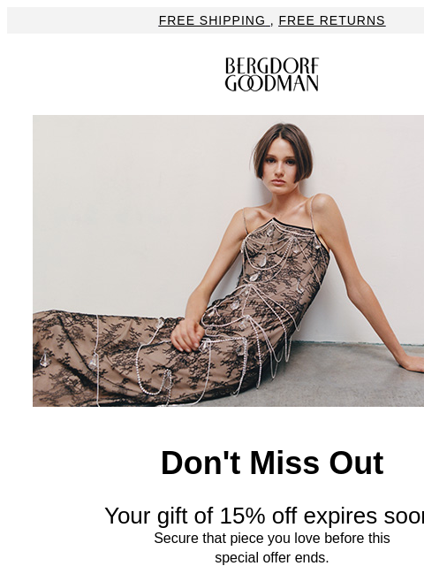 Free Shipping , Free Returns Bergdorf Goodman Don't Miss Out Your gift of 15% off expires soon. Secure that piece you love before this special offer ends. Use code: BGWELC-9XTW-S6YLK3 Shop Now ◗