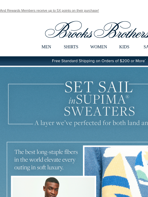 And Rewards Members receive up to 5X points on their purchase! View in web browser Brooks Brothers MEN SHIRTS WOMEN KIDS SALE Free Standard Shipping on Orders of $200 or More* Set Sail in Supima