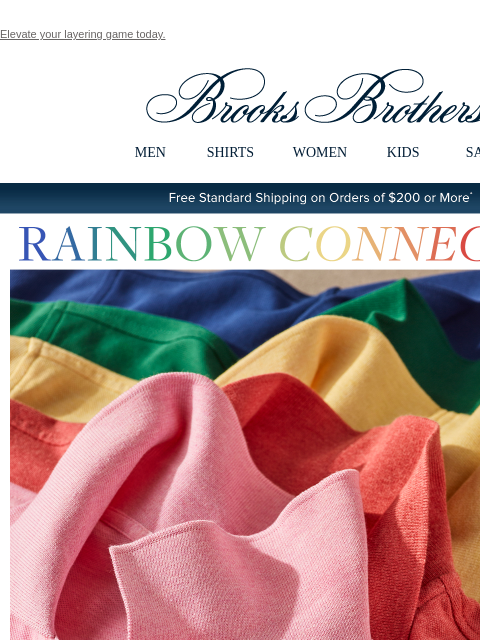 Elevate your layering game today. View in web browser Brooks Brothers MEN SHIRTS WOMEN KIDS SALE Free Standard Shipping on Orders of $200 or More* Rainbow Connection Stand out with mood-elevating