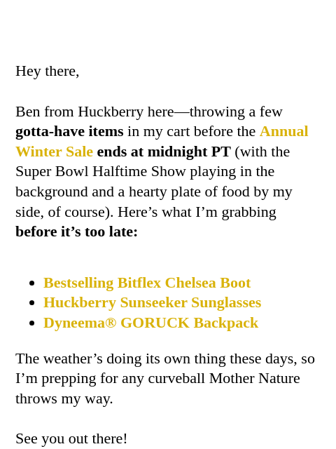 Last chance for up to 45% OFF Hey there, Ben from Huckberry here—throwing a few gotta-have items in my cart before the Annual Winter Sale ends at midnight PT (with the Super Bowl Halftime Show playing