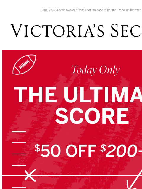 Plus, 7/$35 Panties—a deal that's not too good to be true View on browser Victoria's Secret You have items in your shopping cart. feature cta cta Today Only THE ULTIMATE SCORE $50 off $200+ $30